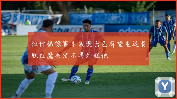 拉什福德赛季表现出色有望重返曼联红魔决定不再外租他