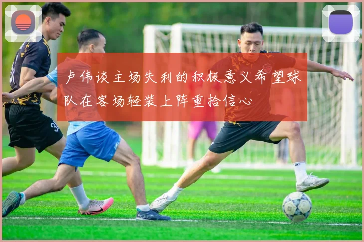 卢伟谈主场失利的积极意义希望球队在客场轻装上阵重拾信心
