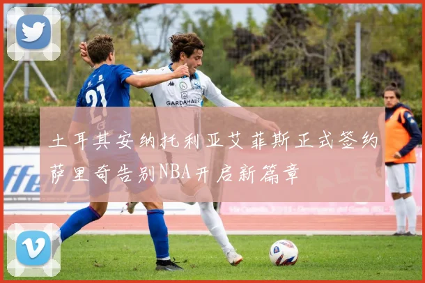土耳其安纳托利亚艾菲斯正式签约萨里奇告别NBA开启新篇章