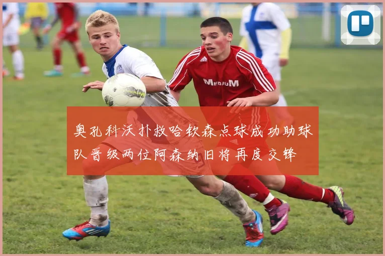 奥孔科沃扑救哈钦森点球成功助球队晋级两位阿森纳旧将再度交锋