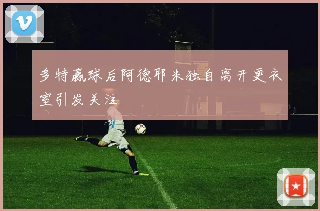 多特赢球后阿德耶米独自离开更衣室引发关注