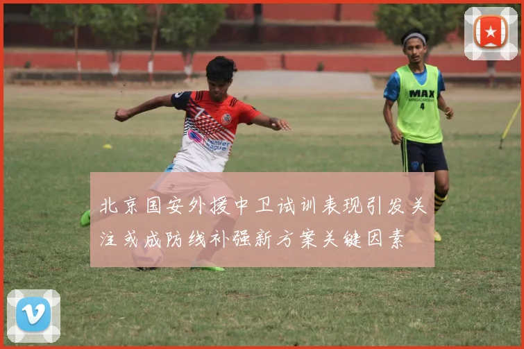 北京国安外援中卫试训表现引发关注或成防线补强新方案关键因素