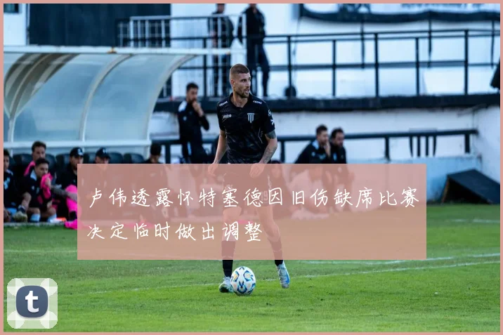 卢伟透露怀特塞德因旧伤缺席比赛决定临时做出调整