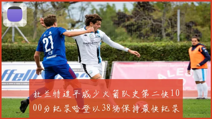 杜兰特追平威少火箭队史第二快1000分纪录哈登以38场保持最快纪录