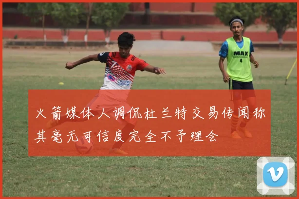 火箭媒体人调侃杜兰特交易传闻称其毫无可信度完全不予理会