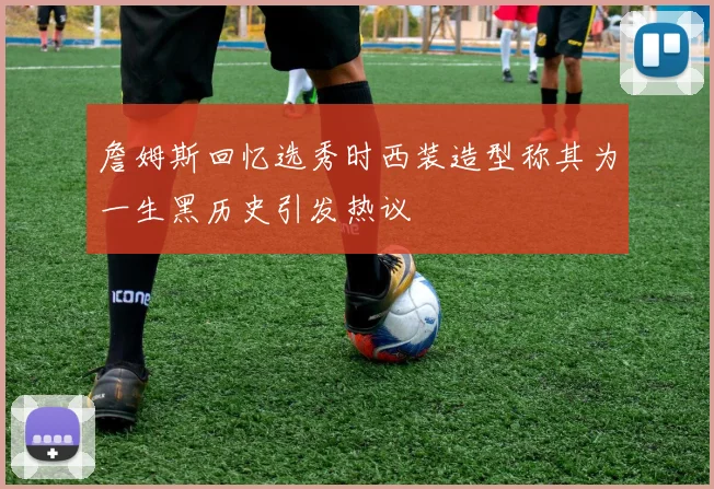 詹姆斯回忆选秀时西装造型称其为一生黑历史引发热议
