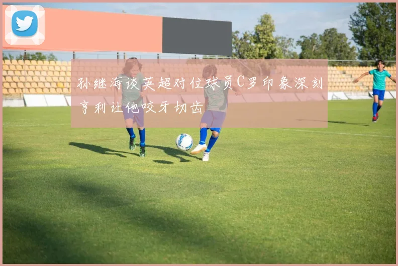 孙继海谈英超对位球员C罗印象深刻亨利让他咬牙切齿