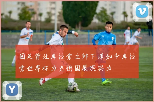 国足曾让库拉索主帅下课如今库拉索世界杯力克德国展现实力