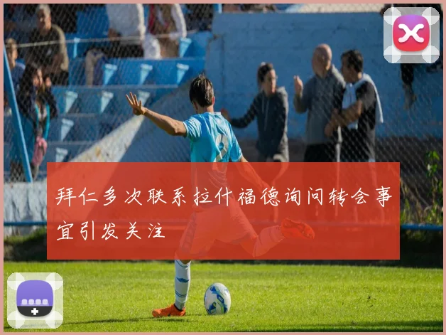 拜仁多次联系拉什福德询问转会事宜引发关注