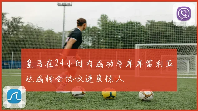 皇马在24小时内成功与库库雷利亚达成转会协议速度惊人
