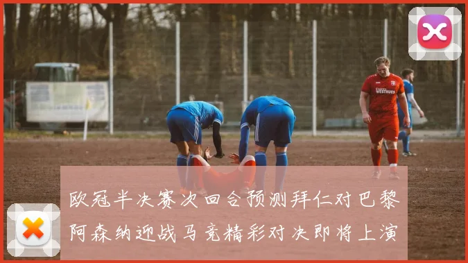 欧冠半决赛次回合预测拜仁对巴黎阿森纳迎战马竞精彩对决即将上演