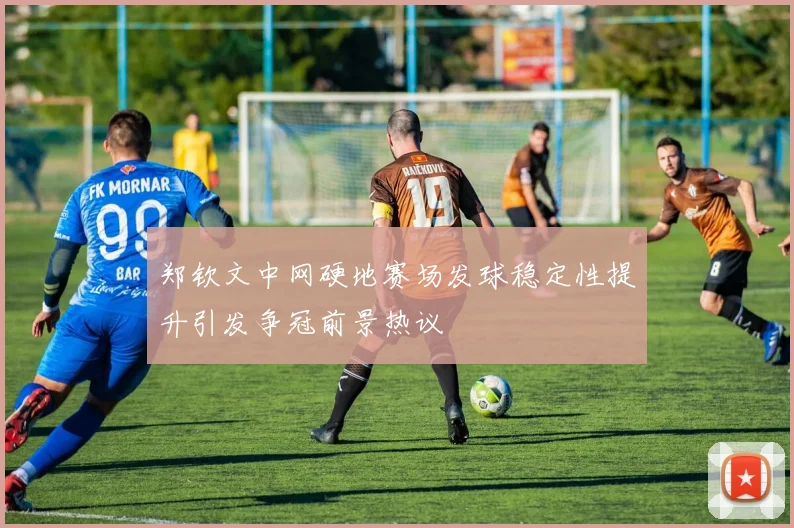 郑钦文中网硬地赛场发球稳定性提升引发争冠前景热议