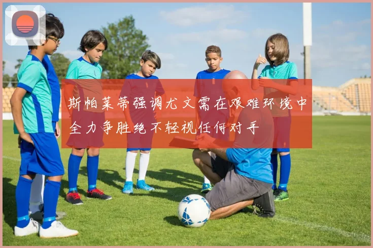 斯帕莱蒂强调尤文需在艰难环境中全力争胜绝不轻视任何对手