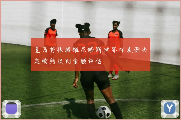 皇马将根据维尼修斯世界杯表现决定续约谈判金额评估