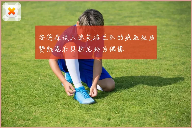 安德森谈入选英格兰队的疯狂经历赞凯恩和贝林厄姆为偶像