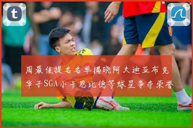 周最佳提名名单揭晓阿夫迪亚布克华子SGA小卡恩比德等球星争夺荣誉