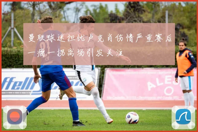 曼联球迷担忧卢克肖伤情严重赛后一瘸一拐离场引发关注