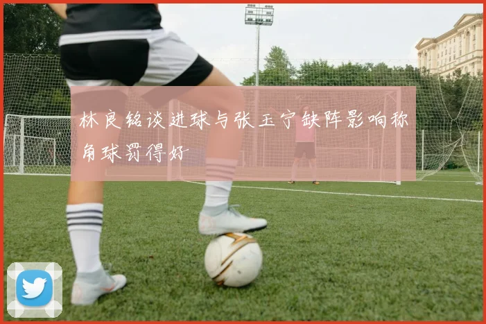 林良铭谈进球与张玉宁缺阵影响称角球罚得好