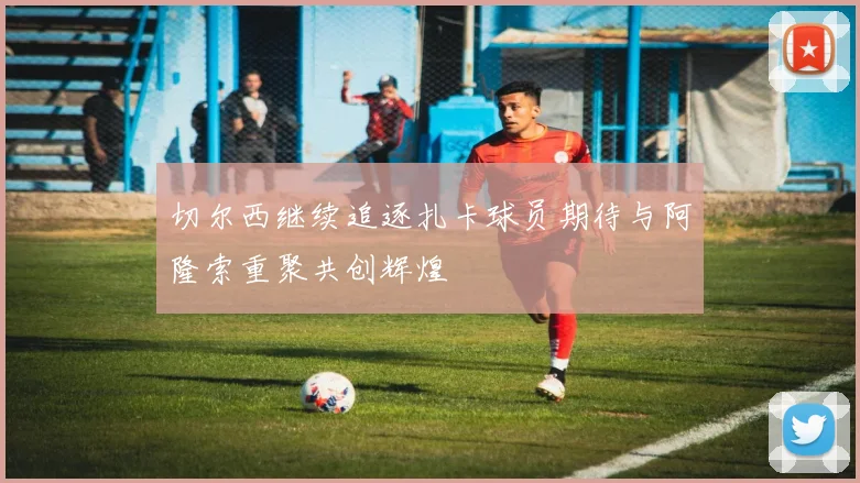 切尔西继续追逐扎卡球员期待与阿隆索重聚共创辉煌