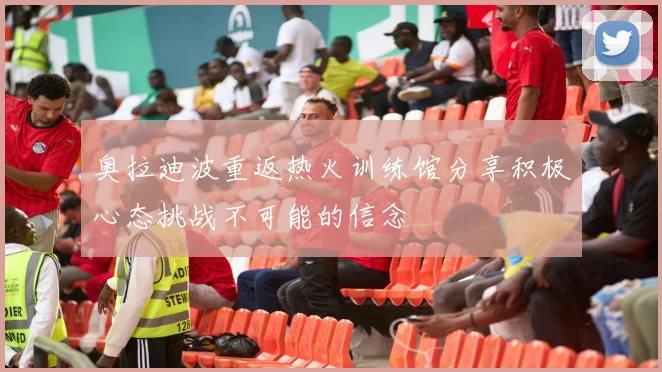 奥拉迪波重返热火训练馆分享积极心态挑战不可能的信念