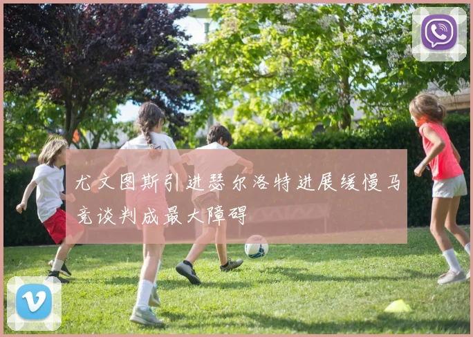 尤文图斯引进瑟尔洛特进展缓慢马竞谈判成最大障碍