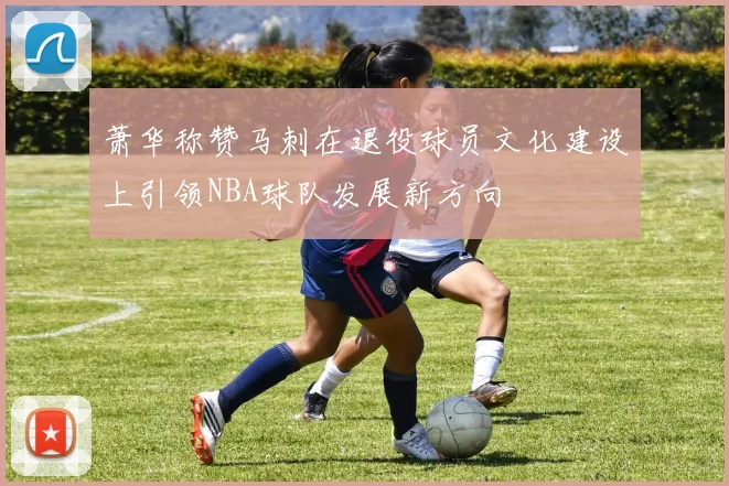 萧华称赞马刺在退役球员文化建设上引领NBA球队发展新方向