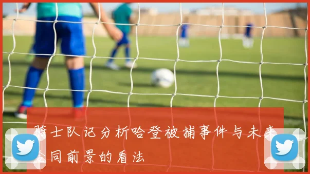 骑士队记分析哈登被捕事件与未来合同前景的看法