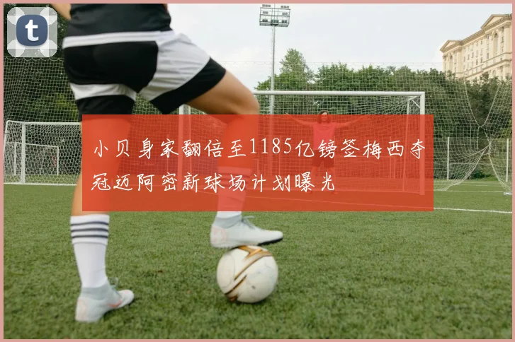 小贝身家翻倍至1185亿镑签梅西夺冠迈阿密新球场计划曝光