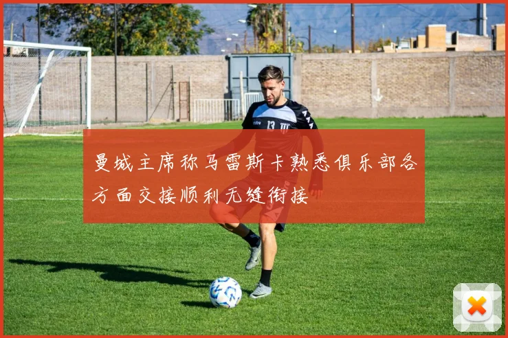 曼城主席称马雷斯卡熟悉俱乐部各方面交接顺利无缝衔接