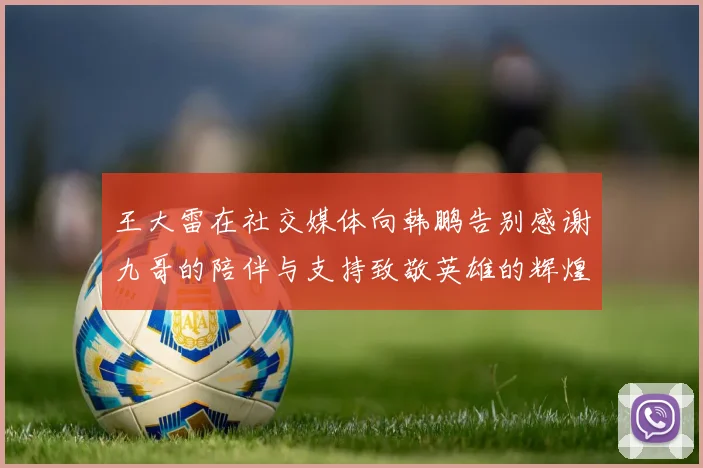 王大雷在社交媒体向韩鹏告别感谢九哥的陪伴与支持致敬英雄的辉煌岁月