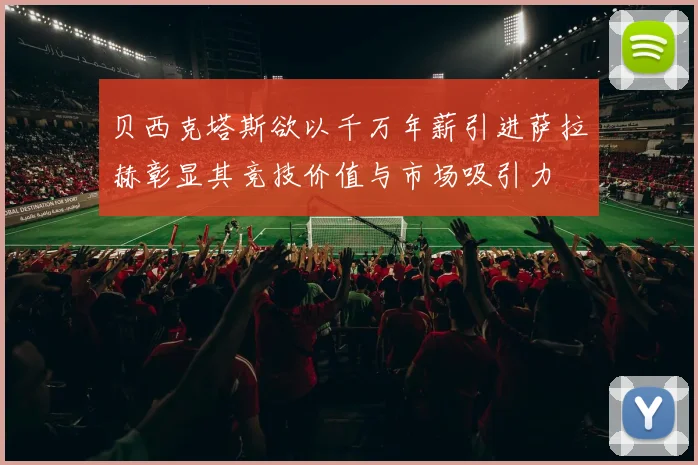 贝西克塔斯欲以千万年薪引进萨拉赫彰显其竞技价值与市场吸引力