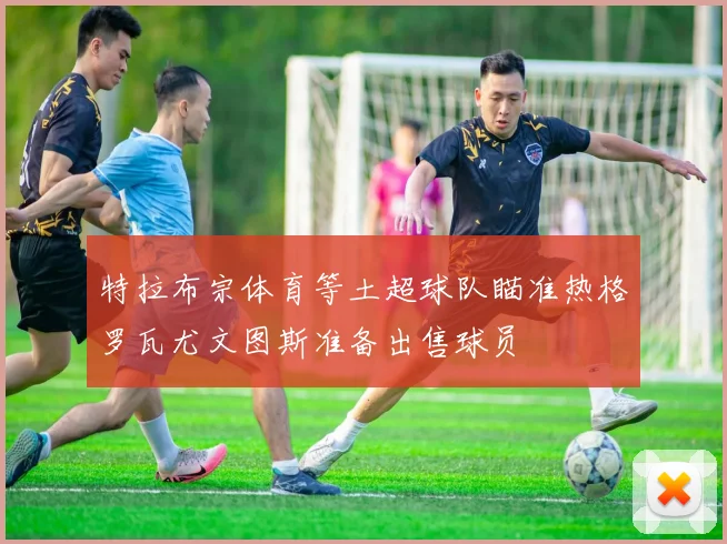 特拉布宗体育等土超球队瞄准热格罗瓦尤文图斯准备出售球员