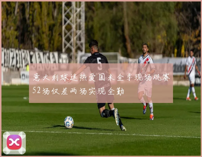 意大利球迷热爱国米全季现场观赛52场仅差两场实现全勤