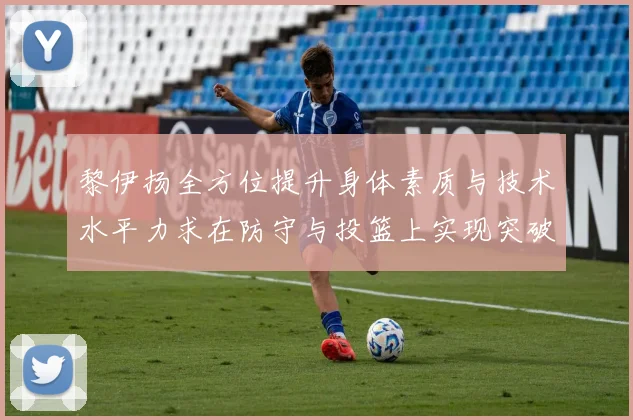 黎伊扬全方位提升身体素质与技术水平力求在防守与投篮上实现突破