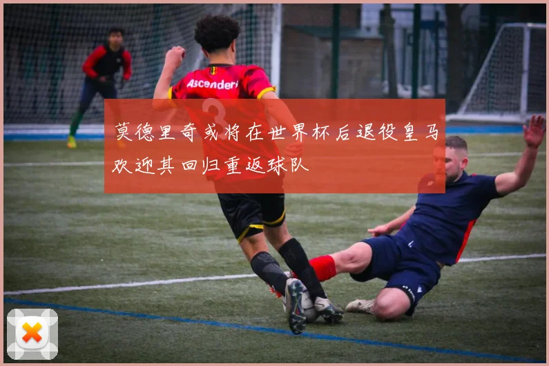 莫德里奇或将在世界杯后退役皇马欢迎其回归重返球队