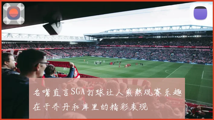 名嘴直言SGA打球让人煎熬观赛乐趣在于乔丹和库里的精彩表现