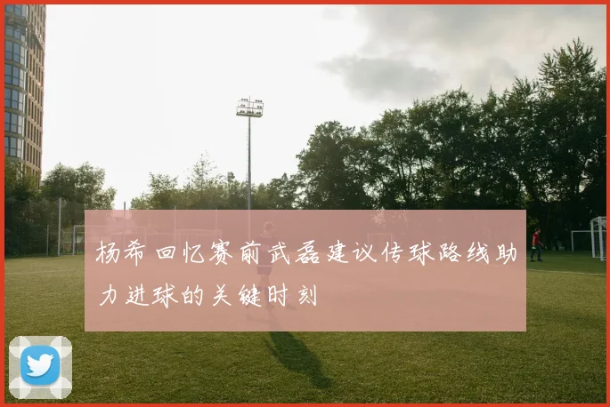 杨希回忆赛前武磊建议传球路线助力进球的关键时刻