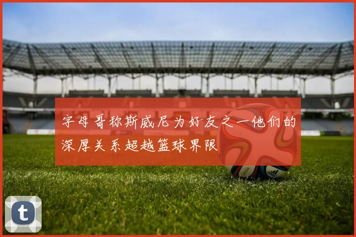 字母哥称斯威尼为好友之一他们的深厚关系超越篮球界限