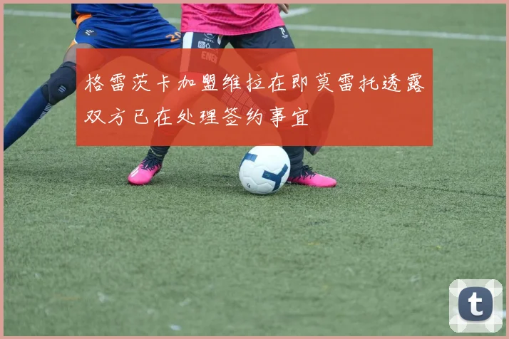 格雷茨卡加盟维拉在即莫雷托透露双方已在处理签约事宜