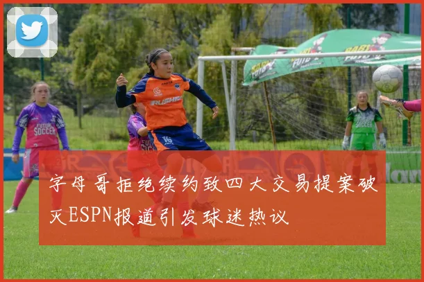 字母哥拒绝续约致四大交易提案破灭ESPN报道引发球迷热议