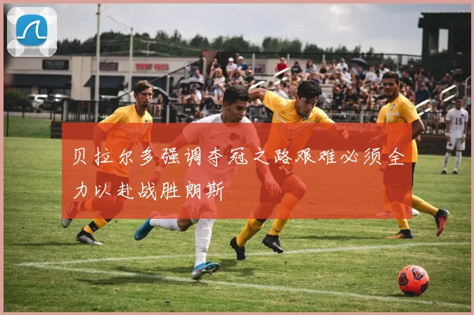 贝拉尔多强调夺冠之路艰难必须全力以赴战胜朗斯