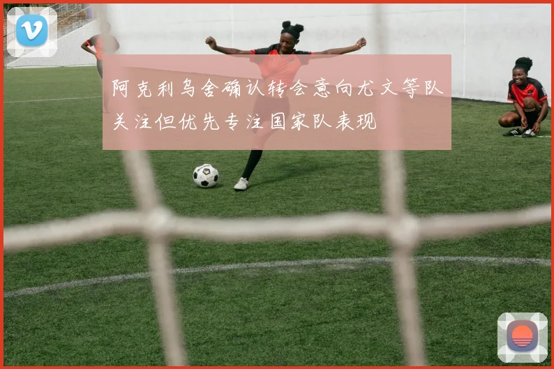 阿克利乌舍确认转会意向尤文等队关注但优先专注国家队表现