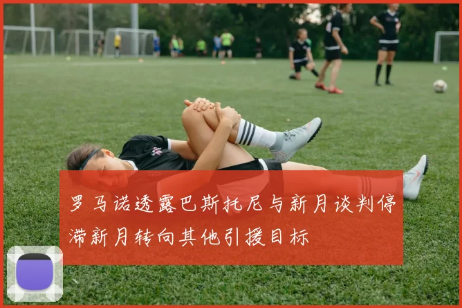 罗马诺透露巴斯托尼与新月谈判停滞新月转向其他引援目标